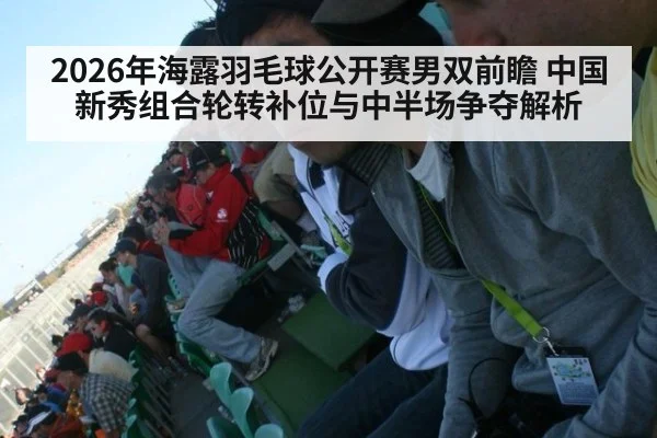 2026年海露羽毛球公开赛男双前瞻 中国新秀组合轮转补位与中半场争夺解析